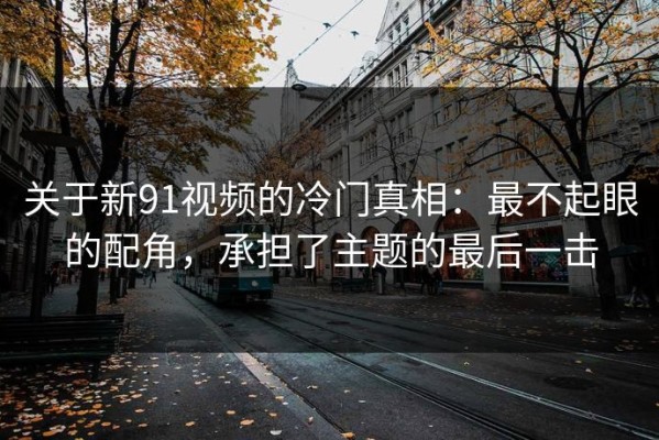 关于新91视频的冷门真相：最不起眼的配角，承担了主题的最后一击