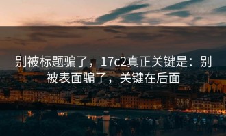 别被标题骗了，17c2真正关键是：别被表面骗了，关键在后面