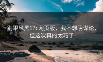 别跟风黑17c网页版，我不想阴谋论，但这次真的太巧了