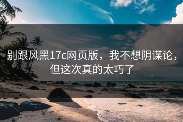 别跟风黑17c网页版，我不想阴谋论，但这次真的太巧了