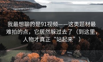 我最想聊的是91视频——这类题材最难拍的点，它居然躲过去了（到这里，人物才真正“站起来”）