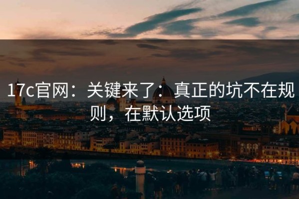 17c官网：关键来了：真正的坑不在规则，在默认选项