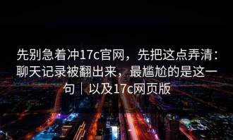 先别急着冲17c官网，先把这点弄清：聊天记录被翻出来，最尴尬的是这一句｜以及17c网页版