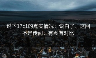 说下17c1的真实情况：说白了：这回不是传闻：有图有对比