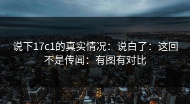说下17c1的真实情况：说白了：这回不是传闻：有图有对比