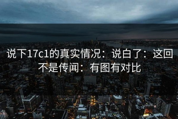 说下17c1的真实情况：说白了：这回不是传闻：有图有对比