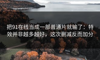 把91在线当成一部普通片就输了：特效并非越多越好，这次删减反而加分