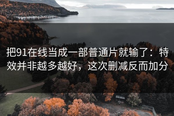 把91在线当成一部普通片就输了：特效并非越多越好，这次删减反而加分