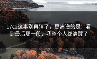 17c2这事别再猜了，更离谱的是：看到最后那一段，我整个人都清醒了
