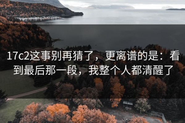 17c2这事别再猜了，更离谱的是：看到最后那一段，我整个人都清醒了