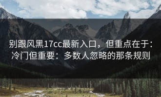 别跟风黑17cc最新入口，但重点在于：冷门但重要：多数人忽略的那条规则