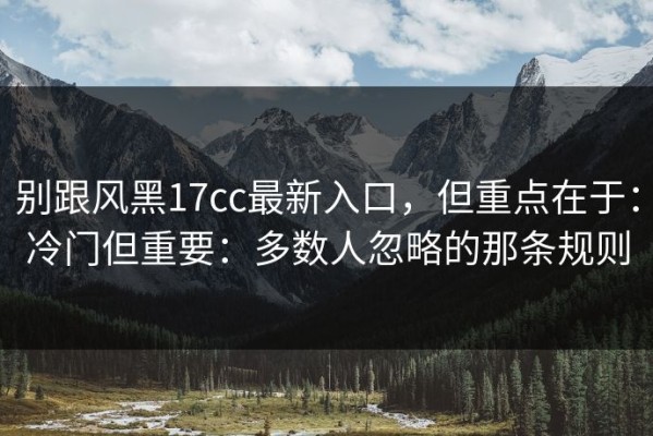 别跟风黑17cc最新入口，但重点在于：冷门但重要：多数人忽略的那条规则