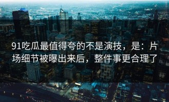 91吃瓜最值得夸的不是演技，是：片场细节被曝出来后，整件事更合理了