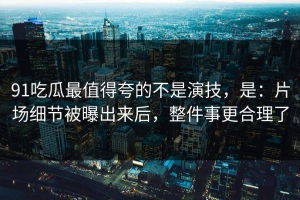 91吃瓜最值得夸的不是演技，是：片场细节被曝出来后，整件事更合理了