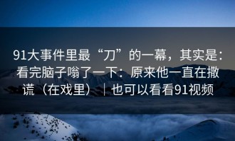 91大事件里最“刀”的一幕，其实是：看完脑子嗡了一下：原来他一直在撒谎（在戏里）｜也可以看看91视频
