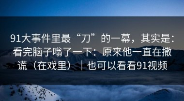 91大事件里最“刀”的一幕，其实是：看完脑子嗡了一下：原来他一直在撒谎（在戏里）｜也可以看看91视频