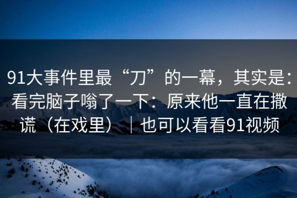 91大事件里最“刀”的一幕，其实是：看完脑子嗡了一下：原来他一直在撒谎（在戏里）｜也可以看看91视频