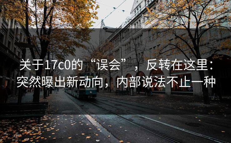 关于17c0的“误会”，反转在这里：突然曝出新动向，内部说法不止一种