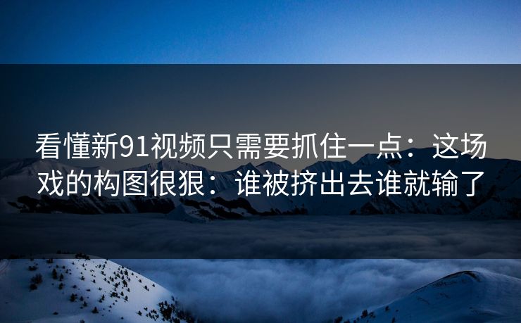 看懂新91视频只需要抓住一点：这场戏的构图很狠：谁被挤出去谁就输了