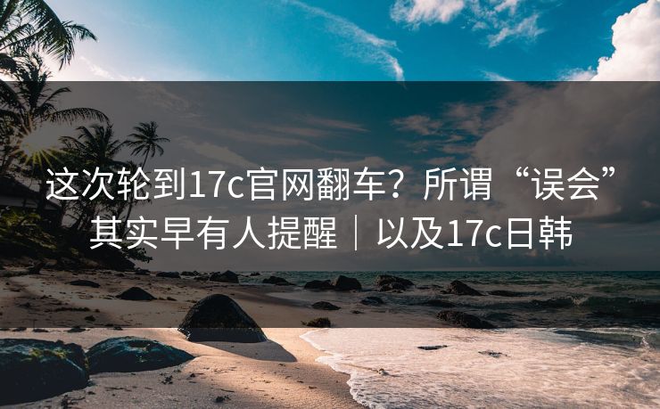 这次轮到17c官网翻车?所谓“误会”其实早有人提醒|以及17c日韩 这次轮到17c官网翻车?所谓“误会”其实早有人提醒|以及17c日韩
