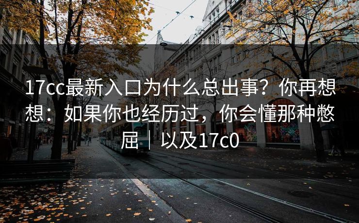 17cc最新入口为什么总出事？你再想想：如果你也经历过，你会懂那种憋屈｜以及17c0