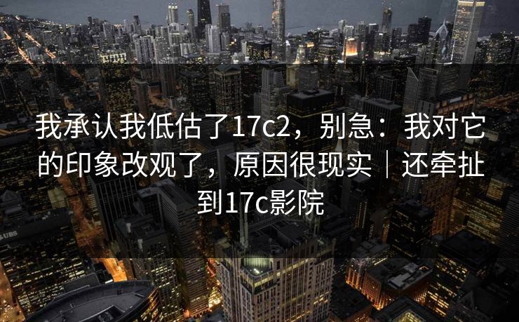 我承认我低估了17c2，别急：我对它的印象改观了，原因很现实｜还牵扯到17c影院