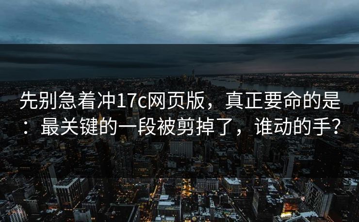 先别急着冲17c网页版，真正要命的是：最关键的一段被剪掉了，谁动的手？