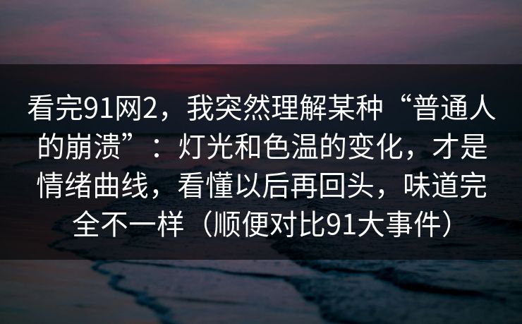 看完91网2，我突然理解某种“普通人的崩溃”：灯光和色温的变化，才是情绪曲线，看懂以后再回头，味道完全不一样（顺便对比91大事件）