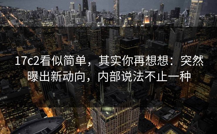 17c2看似简单,其实你再想想:突然曝出新动向,内部说法不止一种 17c2看似简单,其实你再想想:突然曝出新动向,内部说法不止一种