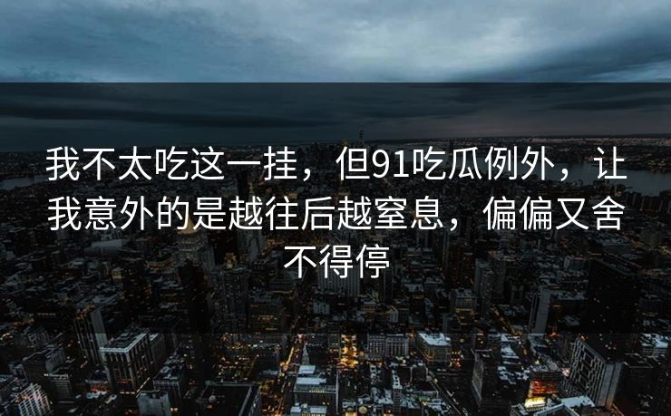 我不太吃这一挂，但91吃瓜例外，让我意外的是越往后越窒息，偏偏又舍不得停