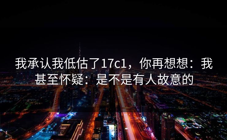我承认我低估了17c1，你再想想：我甚至怀疑：是不是有人故意的