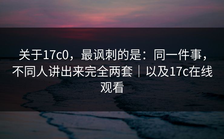 关于17c0，最讽刺的是：同一件事，不同人讲出来完全两套｜以及17c在线观看