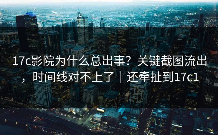 17c影院为什么总出事？关键截图流出，时间线对不上了｜还牵扯到17c1