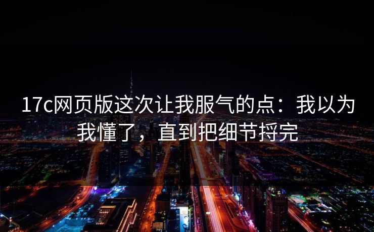 17c网页版这次让我服气的点：我以为我懂了，直到把细节捋完
