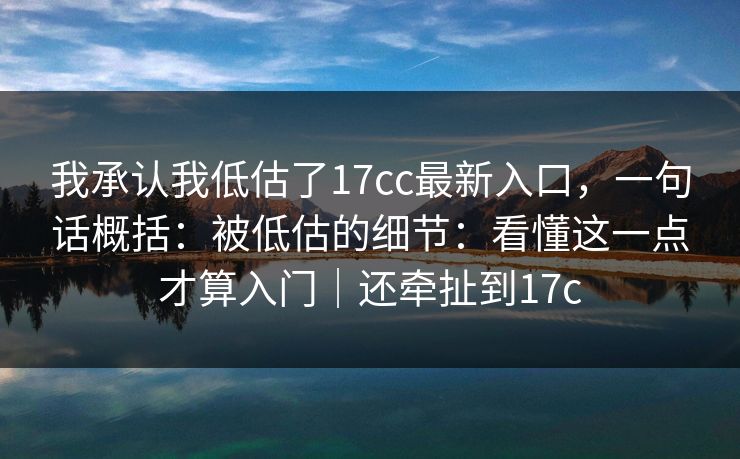 我承认我低估了17cc最新入口，一句话概括：被低估的细节：看懂这一点才算入门｜还牵扯到17c