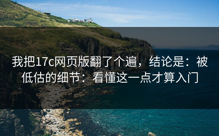 我把17c网页版翻了个遍，结论是：被低估的细节：看懂这一点才算入门