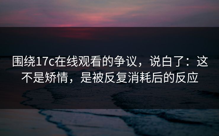 围绕17c在线观看的争议，说白了：这不是矫情，是被反复消耗后的反应