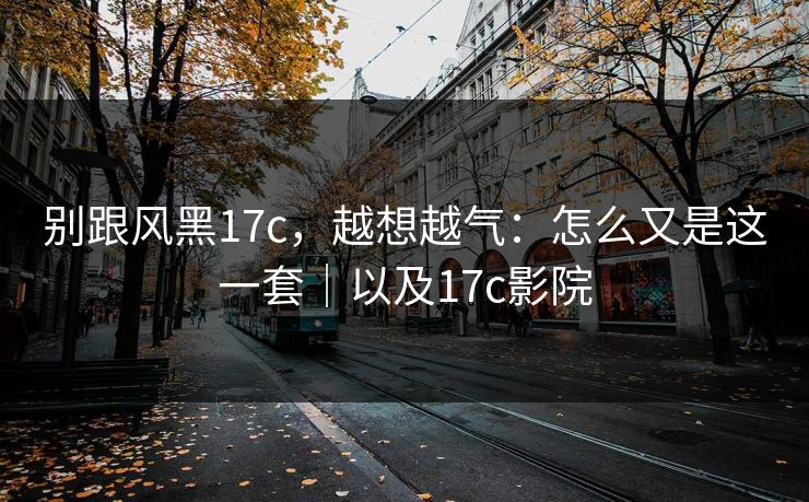 别跟风黑17c，越想越气：怎么又是这一套｜以及17c影院