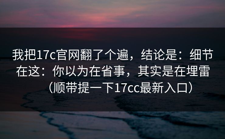 我把17c官网翻了个遍，结论是：细节在这：你以为在省事，其实是在埋雷（顺带提一下17cc最新入口）