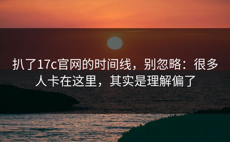 扒了17c官网的时间线，别忽略：很多人卡在这里，其实是理解偏了