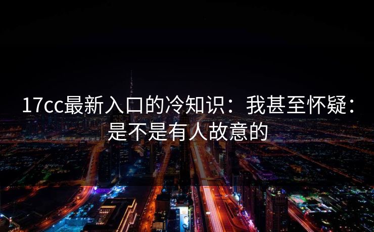 17cc最新入口的冷知识：我甚至怀疑：是不是有人故意的