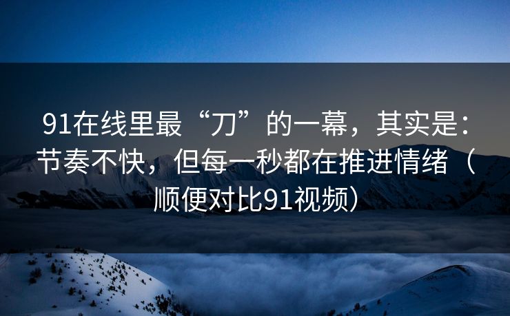 91在线里最“刀”的一幕，其实是：节奏不快，但每一秒都在推进情绪（顺便对比91视频）