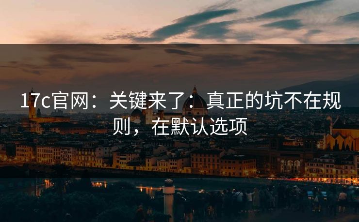 17c官网：关键来了：真正的坑不在规则，在默认选项