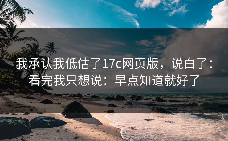 我承认我低估了17c网页版，说白了：看完我只想说：早点知道就好了
