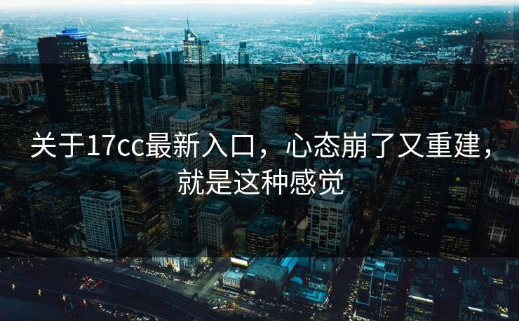 关于17cc最新入口，心态崩了又重建，就是这种感觉