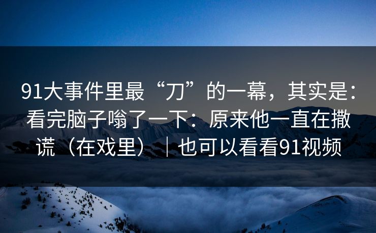 91大事件里最“刀”的一幕，其实是：看完脑子嗡了一下：原来他一直在撒谎（在戏里）｜也可以看看91视频