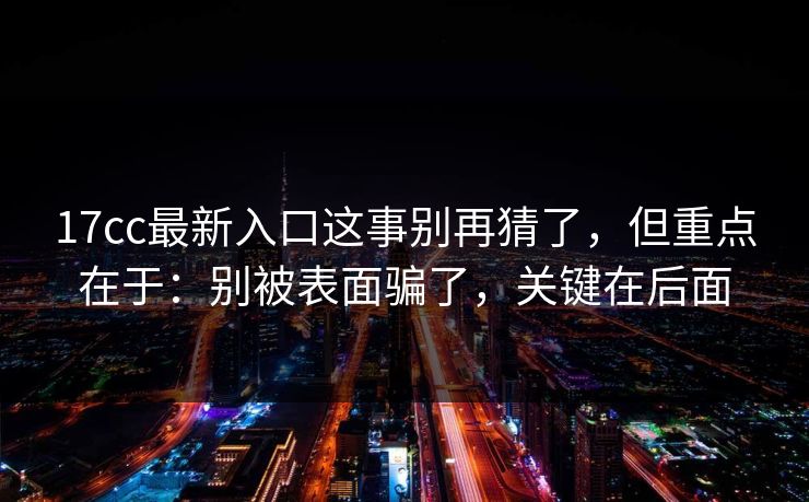 17cc最新入口这事别再猜了，但重点在于：别被表面骗了，关键在后面
