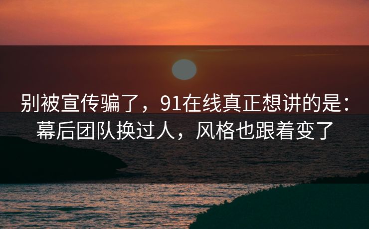 别被宣传骗了，91在线真正想讲的是：幕后团队换过人，风格也跟着变了