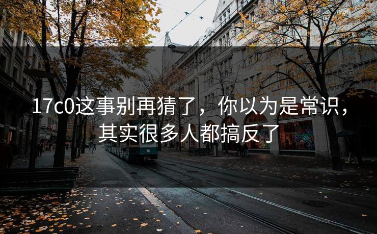 17c0这事别再猜了，你以为是常识，其实很多人都搞反了