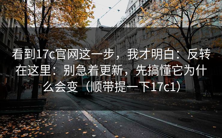 看到17c官网这一步，我才明白：反转在这里：别急着更新，先搞懂它为什么会变（顺带提一下17c1）
